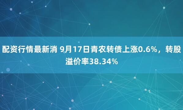 配资行情最新消 9月17日青农转债上涨0.6%，转股溢价率38.34%