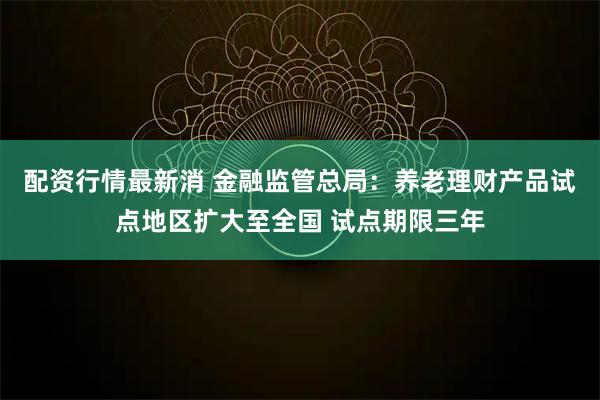 配资行情最新消 金融监管总局：养老理财产品试点地区扩大至全国 试点期限三年