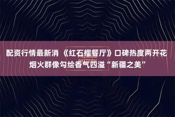 配资行情最新消 《红石榴餐厅》口碑热度两开花 烟火群像勾绘香气四溢“新疆之美”