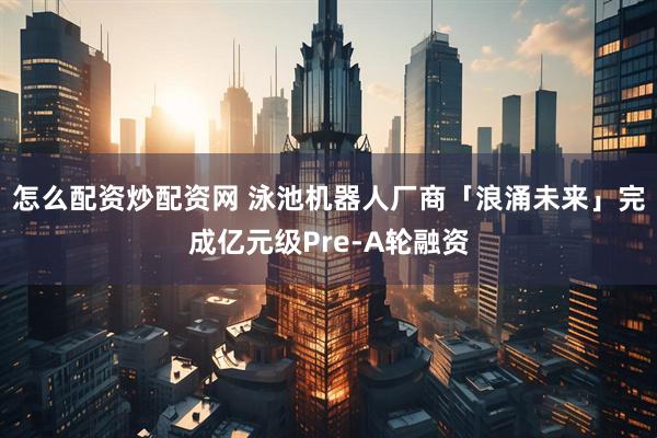怎么配资炒配资网 泳池机器人厂商「浪涌未来」完成亿元级Pre-A轮融资