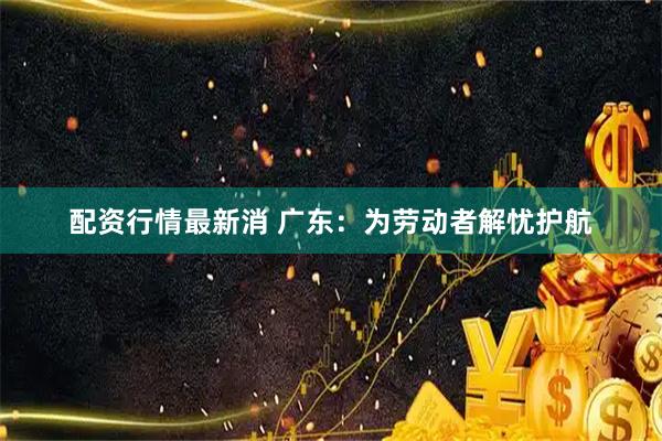 配资行情最新消 广东：为劳动者解忧护航