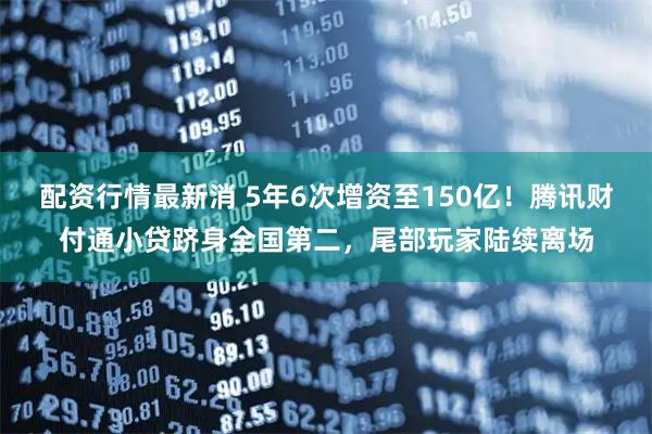 配资行情最新消 5年6次增资至150亿！腾讯财付通小贷跻身全国第二，尾部玩家陆续离场