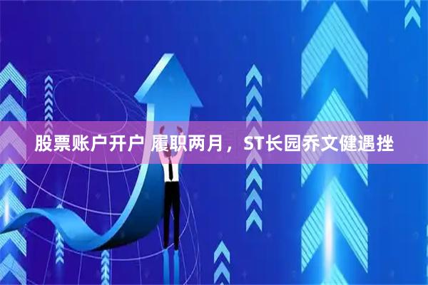 股票账户开户 履职两月，ST长园乔文健遇挫
