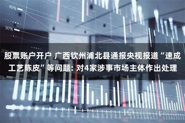 股票账户开户 广西钦州浦北县通报央视报道“速成工艺陈皮”等问题: 对4家涉事市场主体作出处理