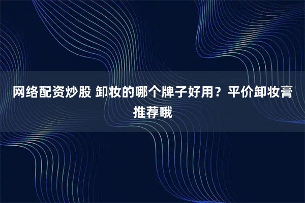 网络配资炒股 卸妆的哪个牌子好用?平价卸妆膏推荐哦