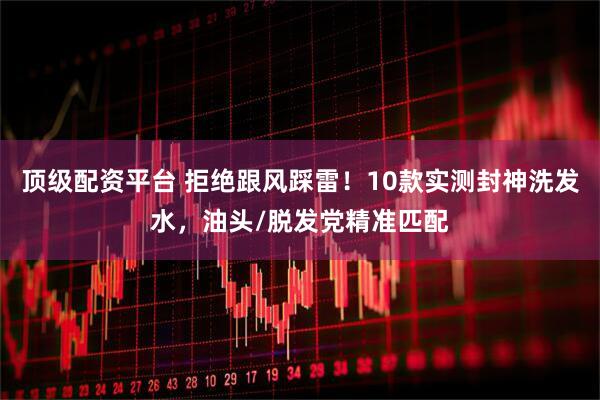 顶级配资平台 拒绝跟风踩雷！10款实测封神洗发水，油头/脱发党精准匹配