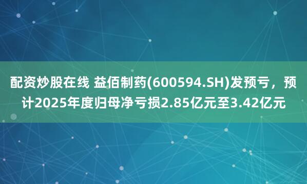 配资炒股在线 益佰制药(600594.SH)发预亏，预计2025年度归母净亏损2.85亿元至3.42亿元