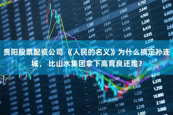 贵阳股票配资公司 《人民的名义》为什么搞定孙连城， 比山水集团拿下高育良还难？