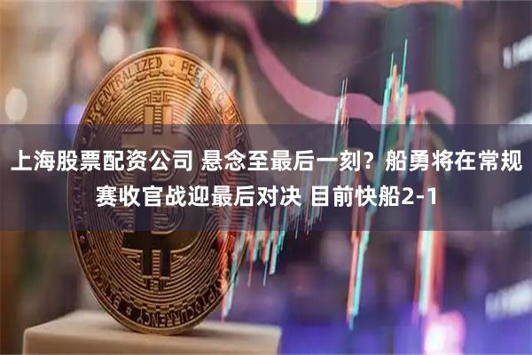 上海股票配资公司 悬念至最后一刻？船勇将在常规赛收官战迎最后对决 目前快船2-1