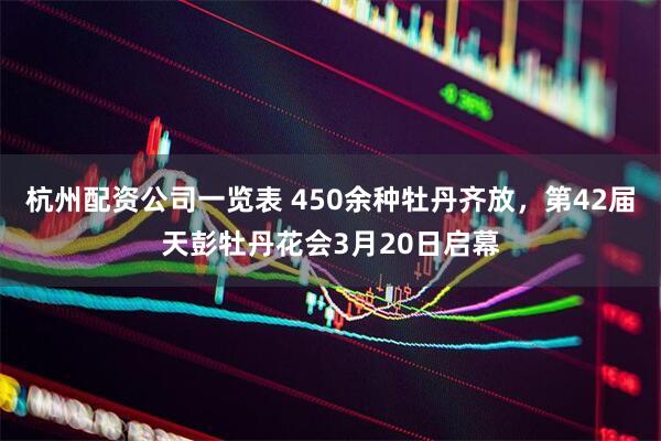 杭州配资公司一览表 450余种牡丹齐放，第42届天彭牡丹花会3月20日启幕