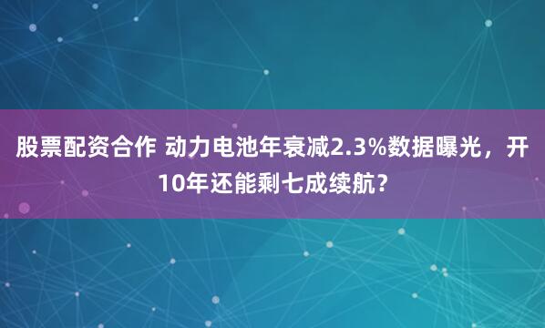 股票配资合作 动力电池年衰减2.3%数据曝光，开10年还能剩七成续航？