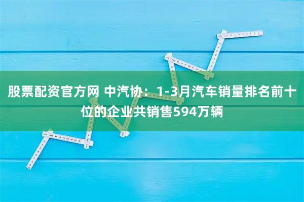 股票配资官方网 中汽协：1-3月汽车销量排名前十位的企业共销售594万辆