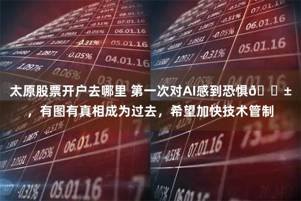 太原股票开户去哪里 第一次对AI感到恐惧😱，有图有真相成为过去，希望加快技术管制