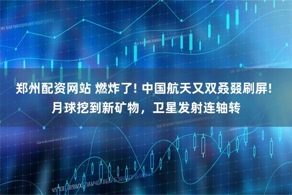 郑州配资网站 燃炸了! 中国航天又双叒叕刷屏! 月球挖到新矿物，卫星发射连轴转