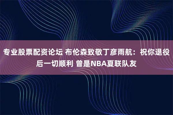 专业股票配资论坛 布伦森致敬丁彦雨航：祝你退役后一切顺利 曾是NBA夏联队友