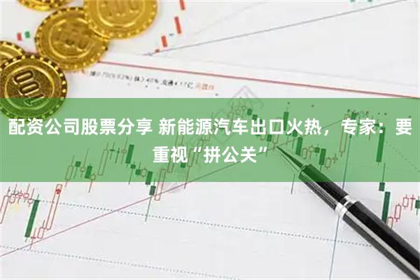 配资公司股票分享 新能源汽车出口火热，专家：要重视“拼公关”