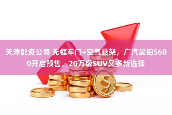 天津配资公司 无框车门+空气悬架，广汽昊铂S600开启预售，20万级SUV又多新选择