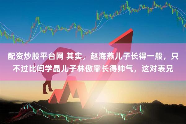 配资炒股平台网 其实,赵海燕儿子长得一般,只不过比闫学晶儿子林傲霏长得帅气,这对表兄