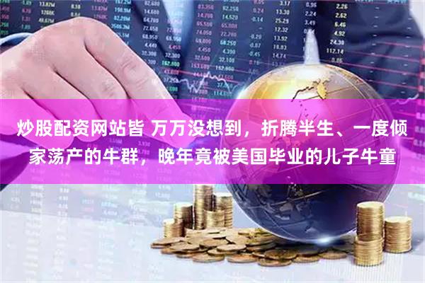 炒股配资网站皆 万万没想到,折腾半生、一度倾家荡产的牛群,晚年竟被美国毕业的儿子牛童