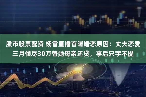 股市股票配资 杨雪直播首曝婚恋原因:丈夫恋爱三月倾尽30万替她母亲还贷,事后只字不提