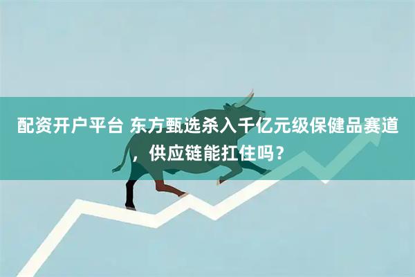 配资开户平台 东方甄选杀入千亿元级保健品赛道，供应链能扛住吗？